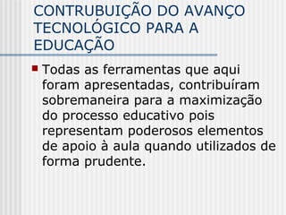 CONTRUBUIÇÃO DO AVANÇO
TECNOLÓGICO PARA A
EDUCAÇÃO
 Todas as ferramentas que aqui
foram apresentadas, contribuíram
sobremaneira para a maximização
do processo educativo pois
representam poderosos elementos
de apoio à aula quando utilizados de
forma prudente.
 