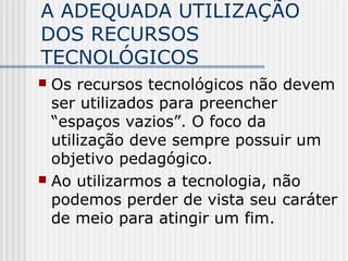 A ADEQUADA UTILIZAÇÃO
DOS RECURSOS
TECNOLÓGICOS
 Os recursos tecnológicos não devem
ser utilizados para preencher
“espaços vazios”. O foco da
utilização deve sempre possuir um
objetivo pedagógico.
 Ao utilizarmos a tecnologia, não
podemos perder de vista seu caráter
de meio para atingir um fim.
 