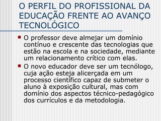 O PERFIL DO PROFISSIONAL DA
EDUCAÇÃO FRENTE AO AVANÇO
TECNOLÓGICO
 O professor deve almejar um domínio
contínuo e crescente das tecnologias que
estão na escola e na sociedade, mediante
um relacionamento crítico com elas.
 O novo educador deve ser um tecnólogo,
cuja ação esteja alicerçada em um
processo científico capaz de submeter o
aluno à exposição cultural, mas com
domínio dos aspectos técnico-pedagógico
dos currículos e da metodologia.
 