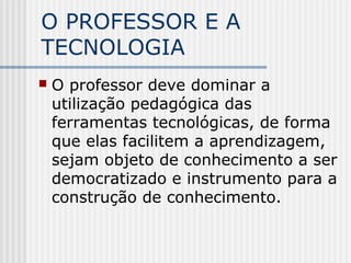O PROFESSOR E A
TECNOLOGIA
 O professor deve dominar a
utilização pedagógica das
ferramentas tecnológicas, de forma
que elas facilitem a aprendizagem,
sejam objeto de conhecimento a ser
democratizado e instrumento para a
construção de conhecimento.
 