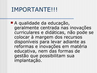 IMPORTANTE!!!
 A qualidade da educação,
geralmente centrada nas inovações
curriculares e didáticas, não pode se
colocar à margem dos recursos
disponíveis para levar adiante as
reformas e inovações em matéria
educativa, nem das formas de
gestão que possibilitam sua
implantação.
 
