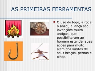 AS PRIMEIRAS FERRAMENTAS
 O uso do fogo, a roda,
o anzol, a lança são
invenções muito
antigas, que
possibilitaram ao
homem estender suas
ações para muito
além dos limites de
seus braços, pernas e
olhos.
 