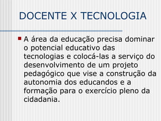 DOCENTE X TECNOLOGIA
 A área da educação precisa dominar
o potencial educativo das
tecnologias e colocá-las a serviço do
desenvolvimento de um projeto
pedagógico que vise a construção da
autonomia dos educandos e a
formação para o exercício pleno da
cidadania.
 