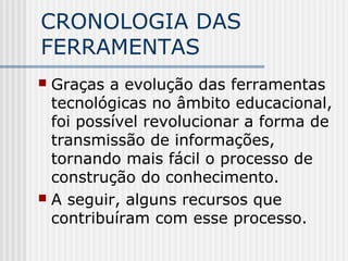 CRONOLOGIA DAS
FERRAMENTAS
 Graças a evolução das ferramentas
tecnológicas no âmbito educacional,
foi possível revolucionar a forma de
transmissão de informações,
tornando mais fácil o processo de
construção do conhecimento.
 A seguir, alguns recursos que
contribuíram com esse processo.
 