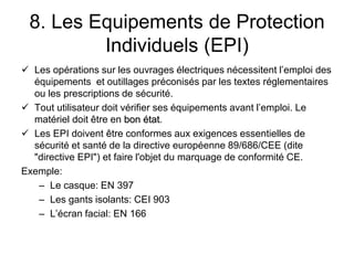 8. Les Equipements de Protection
Individuels (EPI)
 Les opérations sur les ouvrages électriques nécessitent l’emploi des
équipements et outillages préconisés par les textes réglementaires
ou les prescriptions de sécurité.
 Tout utilisateur doit vérifier ses équipements avant l’emploi. Le
matériel doit être en bon état.
 Les EPI doivent être conformes aux exigences essentielles de
sécurité et santé de la directive européenne 89/686/CEE (dite
"directive EPI") et faire l'objet du marquage de conformité CE.
Exemple:
– Le casque: EN 397
– Les gants isolants: CEI 903
– L’écran facial: EN 166
 