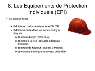 8. Les Equipements de Protection
Individuels (EPI)
 Le casque facial
 il doit être conforme à la norme EN 397
 il doit être porté dans les zones où il y a
risques :
o de chute d'objet (matériaux)
o de choc à la tête (obstacle à hauteur
d'homme)
o de chute de hauteur (plus de 3 mètres)
o de contact électrique au niveau de la tête
 