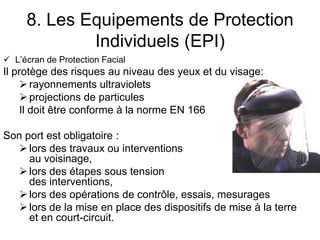 8. Les Equipements de Protection
Individuels (EPI)
 L’écran de Protection Facial
Il protège des risques au niveau des yeux et du visage:
rayonnements ultraviolets
projections de particules
Il doit être conforme à la norme EN 166
Son port est obligatoire :
lors des travaux ou interventions
au voisinage,
lors des étapes sous tension
des interventions,
lors des opérations de contrôle, essais, mesurages
lors de la mise en place des dispositifs de mise à la terre
et en court-circuit.
 