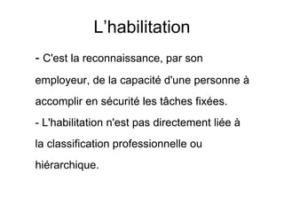 L’habilitation
- C'est la reconnaissance, par son
employeur, de la capacité d'une personne à
accomplir en sécurité les tâches fixées.
- L'habilitation n'est pas directement liée à
la classification professionnelle ou
hiérarchique.
 