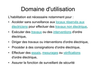 Domaine d'utilisation
L’habilitation est nécessaire notamment pour :
• Accéder sans surveillance aux locaux réservés aux
électriciens pour effectuer des travaux non électrique,
• Exécuter des travaux ou des interventions d'ordre
électrique,
• Diriger des travaux ou interventions d'ordre électrique,
• Procéder à des consignations d'ordre électrique,
• Effectuer des essais, mesurages ou vérifications
d'ordre électrique,
• Assurer la fonction de surveillant de sécurité
 