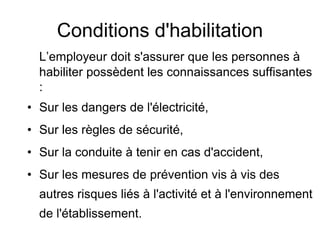 Conditions d'habilitation
L’employeur doit s'assurer que les personnes à
habiliter possèdent les connaissances suffisantes
:
• Sur les dangers de l'électricité,
• Sur les règles de sécurité,
• Sur la conduite à tenir en cas d'accident,
• Sur les mesures de prévention vis à vis des
autres risques liés à l'activité et à l'environnement
de l'établissement.
 