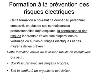 Formation à la prévention des
risques électriques
Cette formation a pour but de donner au personnel
concerné, en plus de ses connaissances
professionnelles déjà acquises, la connaissance des
risques inhérents à l'exécution d'opérations au
voisinage ou sur les ouvrages électriques et des
moyens de les prévenir.
Cette formation relève de la responsabilité de l'employeur
qui peut :
• Soit l'assurer avec ses moyens propres,
• Soit la confier à un organisme spécialisé.
 