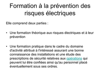 Formation à la prévention des
risques électriques
Elle comprend deux parties :
• Une formation théorique aux risques électriques et à leur
prévention
• Une formation pratique dans le cadre du domaine
d'activité attribué à l'intéressé assurant une bonne
connaissance des installations et une étude des
prescriptions de sécurité relatives aux opérations qui
peuvent lui être confiées ainsi qu'au personnel placé
éventuellement sous ses ordres.
 