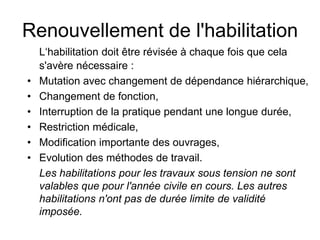 Renouvellement de l'habilitation
L‘habilitation doit être révisée à chaque fois que cela
s'avère nécessaire :
• Mutation avec changement de dépendance hiérarchique,
• Changement de fonction,
• Interruption de la pratique pendant une longue durée,
• Restriction médicale,
• Modification importante des ouvrages,
• Evolution des méthodes de travail.
Les habilitations pour les travaux sous tension ne sont
valables que pour l'année civile en cours. Les autres
habilitations n'ont pas de durée limite de validité
imposée.
 