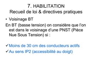7. HABILITATION
Recueil de loi & directives pratiques
• Voisinage BT
En BT (basse tension) on considère que l’on
est dans le voisinage d’une PNST (Pièce
Nue Sous Tension) si :
Moins de 30 cm des conducteurs actifs
Au sens IP2 (accessibilité au doigt)
 