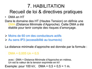 7. HABILITATION
Recueil de loi & directives pratiques
• DMA en HT
Dans le domaine des HT (Hautes Tension) on définie une
DMA (Distance Minimale d’Approche). Cette DMA a été
établie pour tenir compte des risques d’amorçage.
 Moins de 60 cm des conducteurs actifs
 Au sens IP3 (accessibilité au tournevis)
La distance minimale d’approche est donnée par la formule :
DMA = 0,005 Un + 0,5
avec : DMA = Distance Minimale d’Approche en mètres.
Un est la valeur de la tension exprimée en kV
Exemple: pour 100 kV, DMA = 0,5 + 0,5 = 1 m.
 