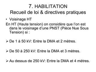 7. HABILITATION
Recueil de loi & directives pratiques
• Voisinage HT
En HT (Haute tension) on considère que l’on est
dans le voisinage d’une PNST (Pièce Nue Sous
Tension) si :
 De 1 à 50 kV: Entre la DMA et 2 mètres.
 De 50 à 250 kV: Entre la DMA et 3 mètres.
 Au dessus de 250 kV: Entre la DMA et 4 mètres.
 