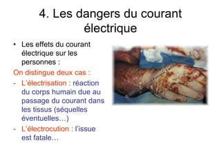 4. Les dangers du courant
électrique
• Les effets du courant
électrique sur les
personnes :
On distingue deux cas :
- L’électrisation : réaction
du corps humain due au
passage du courant dans
les tissus (séquelles
éventuelles…)
- L’électrocution : l’issue
est fatale…
 