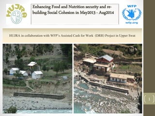 Enhancing Food and Nutrition security and re-
building Social Cohesion in May2013 - Aug2014
1
HUJRA in collaborationwith WFP’s Assisted Cash for Work (DRR) Project in Upper Swat
 