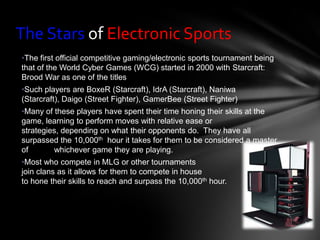 The Stars of Electronic Sports
•The first official competitive gaming/electronic sports tournament being
that of the World Cyber Games (WCG) started in 2000 with Starcraft:
Brood War as one of the titles
•Such players are BoxeR (Starcraft), IdrA (Starcraft), Naniwa
(Starcraft), Daigo (Street Fighter), GamerBee (Street Fighter)
•Many of these players have spent their time honing their skills at the
game, learning to perform moves with relative ease or
strategies, depending on what their opponents do. They have all
surpassed the 10,000th hour it takes for them to be considered a master
of       whichever game they are playing.
•Most who compete in MLG or other tournaments
join clans as it allows for them to compete in house
to hone their skills to reach and surpass the 10,000th hour.
 