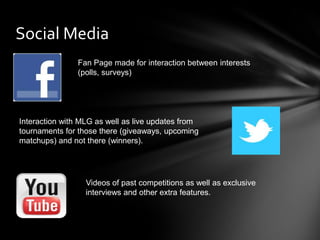Social Media
                Fan Page made for interaction between interests
                (polls, surveys)




Interaction with MLG as well as live updates from
tournaments for those there (giveaways, upcoming
matchups) and not there (winners).




                  Videos of past competitions as well as exclusive
                  interviews and other extra features.
 