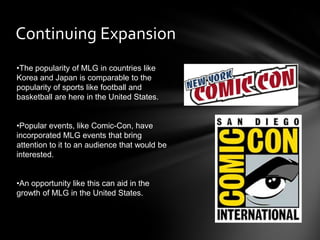 Continuing Expansion
•The popularity of MLG in countries like
Korea and Japan is comparable to the
popularity of sports like football and
basketball are here in the United States.


•Popular events, like Comic-Con, have
incorporated MLG events that bring
attention to it to an audience that would be
interested.


•An opportunity like this can aid in the
growth of MLG in the United States.
 