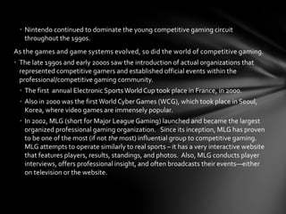 • Nintendo continued to dominate the young competitive gaming circuit
   throughout the 1990s.
As the games and game systems evolved, so did the world of competitive gaming.
• The late 1990s and early 2000s saw the introduction of actual organizations that
  represented competitive gamers and established official events within the
  professional/competitive gaming community.
 • The first annual Electronic Sports World Cup took place in France, in 2000.
 • Also in 2000 was the first World Cyber Games (WCG), which took place in Seoul,
   Korea, where video games are immensely popular.
 • In 2002, MLG (short for Major League Gaming) launched and became the largest
   organized professional gaming organization. Since its inception, MLG has proven
   to be one of the most (if not the most) influential group to competitive gaming.
   MLG attempts to operate similarly to real sports – it has a very interactive website
   that features players, results, standings, and photos. Also, MLG conducts player
   interviews, offers professional insight, and often broadcasts their events—either
   on television or the website.
 