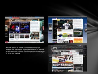 A quick glance at the MLG website’s homepage
reveals that the overall layout/presentation of the site
is very similar in fashion to the respective homepages
of MLB and the NHL.
 