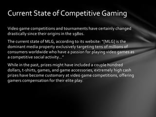 Current State of Competitive Gaming
Video game competitions and tournaments have certainly changed
drastically since their origins in the 1980s.
The current state of MLG, according to its website: “[MLG] is the
dominant media property exclusively targeting tens of millions of
consumers worldwide who have a passion for playing video games as
a competitive social activity…”
While in the past, prizes might have included a couple hundred
dollars, t-shirts, games, and game accessories, extremely high cash
prizes have become customary at video game competitions, offering
gamers compensation for their elite play.
 