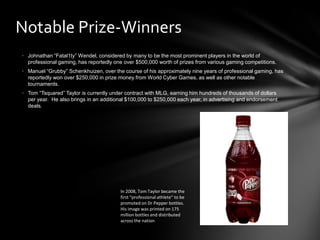 Notable Prize-Winners
• Johnathan “Fatal1ty” Wendel, considered by many to be the most prominent players in the world of
  professional gaming, has reportedly one over $500,000 worth of prizes from various gaming competitions.
• Manuel “Grubby” Schenkhuizen, over the course of his approximately nine years of professional gaming, has
  reportedly won over $250,000 in prize money from World Cyber Games, as well as other notable
  tournaments.
• Tom “Tsquared” Taylor is currently under contract with MLG, earning him hundreds of thousands of dollars
  per year. He also brings in an additional $100,000 to $250,000 each year, in advertising and endorsement
  deals.




                                        In 2008, Tom Taylor became the
                                        first “professional athlete” to be
                                        promoted on Dr Pepper bottles.
                                        His image was printed on 175
                                        million bottles and distributed
                                        across the nation
 