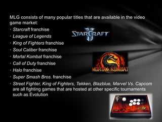 MLG consists of many popular titles that are available in the video
game market:
• Starcraft franchise
• League of Legends
• King of Fighters franchise
• Soul Caliber franchise
• Mortal Kombat franchise
• Call of Duty franchise
• Halo franchise
• Super Smash Bros. franchise
• Street Fighter, King of Fighters, Tekken, Blazblue, Marvel Vs. Capcom
  are all fighting games that are hosted at other specific tournaments
  such as Evolution
 