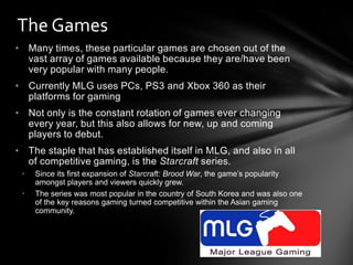 The Games
• Many times, these particular games are chosen out of the
  vast array of games available because they are/have been
  very popular with many people.
• Currently MLG uses PCs, PS3 and Xbox 360 as their
  platforms for gaming
• Not only is the constant rotation of games ever changing
  every year, but this also allows for new, up and coming
  players to debut.
• The staple that has established itself in MLG, and also in all
  of competitive gaming, is the Starcraft series.
 •   Since its first expansion of Starcraft: Brood War, the game’s popularity
     amongst players and viewers quickly grew.
 •   The series was most popular in the country of South Korea and was also one
     of the key reasons gaming turned competitive within the Asian gaming
     community.
 