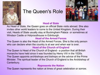 The Queen's Role

                                   Head of State
As Head of State, the Queen goes on official State visits abroad. She also
invites other world leaders to come to the United Kingdom. During their
visit, Heads of State usually stay at Buckingham Palace or sometimes at
Windsor Castle or Holyroodhouse in Edinburgh.
                            Head of the Armed Forces
The Queen is also the Head of the Armed Forces. She is the only person
who can declare when the country is at war and when war is over.
                          Head of the Church of England
The Queen is Head of the Church of England - a position that all British
monarchs have held since it was founded by Henry VIII in the 1530s.
The Queen appoints archbishops and bishops on the advice of the Prime
Minister. The spiritual leader of the Church of England is the Archbishop of
Canterbury.
                             Represents the Nation
The Queen represents the nation at times of great celebration or sorrow.
 