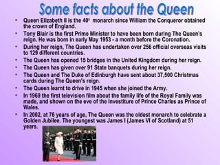 •   Queen Elizabeth II is the 40th monarch since William the Conqueror obtained
    the crown of England.
•   Tony Blair is the first Prime Minister to have been born during The Queen's
    reign. He was born in early May 1953 - a month before the Coronation.
•   During her reign, The Queen has undertaken over 256 official overseas visits
    to 129 different countries.
•   The Queen has opened 15 bridges in the United Kingdom during her reign.
•   The Queen has given over 91 State banquets during her reign.
•   The Queen and The Duke of Edinburgh have sent about 37,500 Christmas
    cards during The Queen's reign.
•   The Queen learnt to drive in 1945 when she joined the Army.
•   In 1969 the first television film about the family life of the Royal Family was
    made, and shown on the eve of the Investiture of Prince Charles as Prince of
    Wales.
•   In 2002, at 76 years of age, The Queen was the oldest monarch to celebrate a
    Golden Jubilee. The youngest was James I (James VI of Scotland) at 51
    years.
 