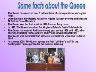 •   The Queen has received over 3 million items of correspondence during her
    reign.
•   Over the reign, Her Majesty has given regular Tuesday evening audiences to
    10 British Prime Ministers.
•   The Queen sent her first email in 1976 from an Army base.
•   In 1997, The Queen launched Buckingham Palace's first official website.
•   The Queen has opened Parliament every year except 1959 and 1963, when
    she was expecting Prince Andrew and Prince Edward respectively.
•   The Queen was the first British Monarch to visit China when she visited in
    1986.
•   In summer 2005, The Queen opened the first "children's trail" in the
    Buckingham Palace garden for the Summer Opening.
 
