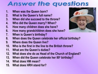 1.    When was the Queen born?
2.    What is the Queen’s full name?
3.    When did she succeed to the throne?
4.    Who did the Queen marry? When?
5.    How many children does she have?
6.    How many grandchildren does she have?
7.    When is Queen’s birthday?
8.    When does the Queen celebrate her official birthday?
9.    Where does the Queen live?
10.   Who is the first in the line to the British throne?
11.   What are the Queen’s duties?
12.   What does she do as Head of the Church of England?
13.   When did the Queen celebrate her 80th birthday?
14.   What does HM mean?
15.   What does HRH stand for?
 