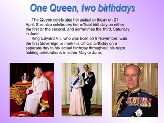 The Queen celebrates her actual birthday on 21
April. She also celebrates her official birthday on either
the first or the second, and sometimes the third, Saturday
in June.
    King Edward VII, who was born on 9 November, was
the first Sovereign to mark his official birthday on a
separate day to his actual birthday throughout his reign,
holding celebrations in either May or June.
 
