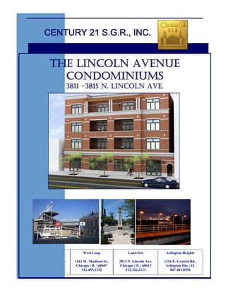 CENTURY 21 S.G.R., INC.


           THE LINCOLN AVENUE
             CONDOMINIUMS
                        3811 –3815 N. LINCOLN AVE.




     South Loop                West Loop               Lakeview           Arlington Heights

1823 S. Michigan Ave.     1161 W. Madison St..    3813 N. Lincoln Ave.   1216 E. Central Rd..
 Chicago | IL | 60616      Chicago | IL | 60607   Chicago | IL | 60613    Arlington Hts. | IL
    312.326.2121              312.455.1322           312.326.2121           847.481.0554
 