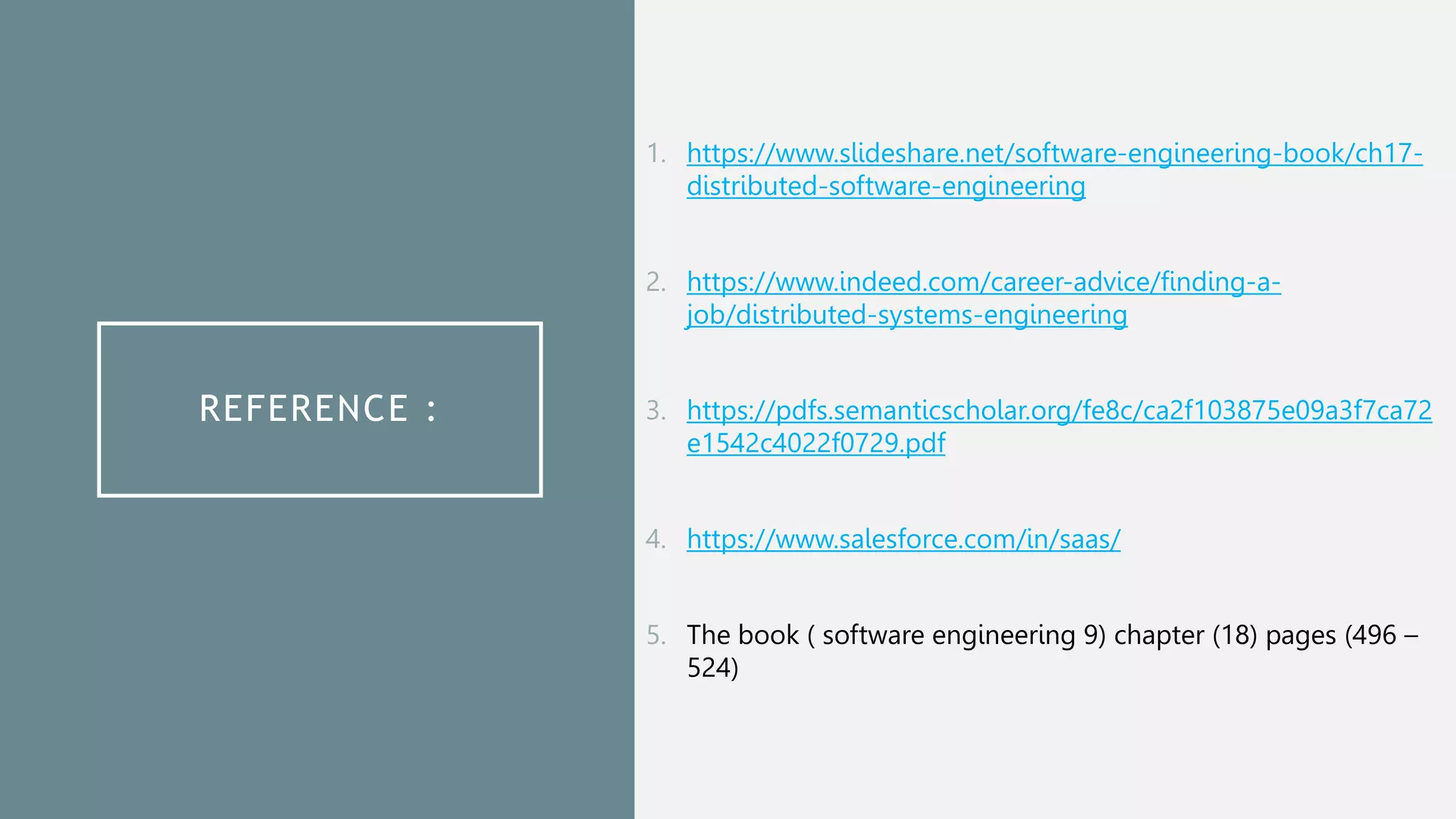 REFERENCE :
1. https://www.slideshare.net/software-engineering-book/ch17-
distributed-software-engineering
2. https://www.indeed.com/career-advice/finding-a-
job/distributed-systems-engineering
3. https://pdfs.semanticscholar.org/fe8c/ca2f103875e09a3f7ca72
e1542c4022f0729.pdf
4. https://www.salesforce.com/in/saas/
5. The book ( software engineering 9) chapter (18) pages (496 –
524)
 