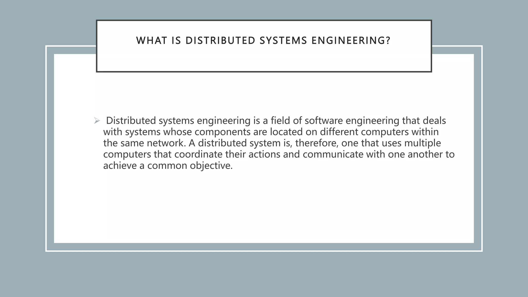 WHAT IS DISTRIBUTED SYSTEMS ENGINEERING?
 Distributed systems engineering is a field of software engineering that deals
with systems whose components are located on different computers within
the same network. A distributed system is, therefore, one that uses multiple
computers that coordinate their actions and communicate with one another to
achieve a common objective.
 