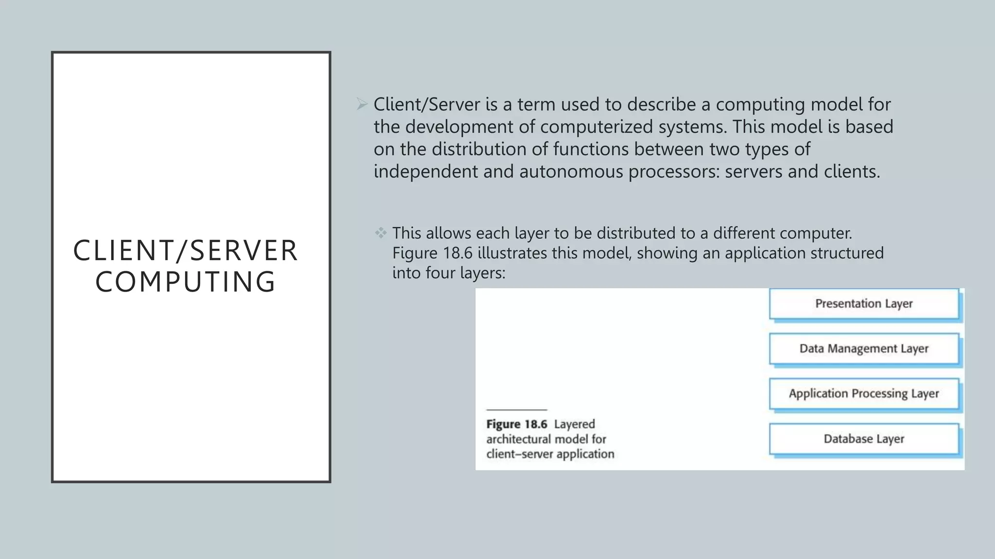 CLIENT/SERVER
COMPUTING
 Client/Server is a term used to describe a computing model for
the development of computerized systems. This model is based
on the distribution of functions between two types of
independent and autonomous processors: servers and clients.
 This allows each layer to be distributed to a different computer.
Figure 18.6 illustrates this model, showing an application structured
into four layers:
 