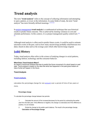 Trend analysis
The term "trend analysis" refers to the concept of collecting information and attempting
to spot a pattern, or trend, in the information. In some fields of study, the term "trend
analysis" has more formally-defined meanings. [1] [2] [3]


In project management trend analysis is a mathematical technique that uses historical
results to predict future outcome. This is achieved by tracking variances in cost and
schedule performance. In this context, it is a project management quality control tool. [4]
[5]




Although trend analysis is often used to predict future events, it could be used to estimate
uncertain events in the past, such as how many ancient kings probably ruled between two
dates, based on data such as the average years which other known kings reigned.

[edit] History
Today, trend analysis often refers to the science of studying changes in social patterns,
including fashion, technology and the consumer behavior.

What Does Trend Analysis Mean?
An aspect of technical analysis that tries to predict the future movement of a stock based on past
data. Trend analysis is based on the idea that what has happened in the past gives traders an
idea of what will happen in the future.

Trend Analysis


Trend analysis


calculates the percentage change for one account over a period of time of two years or

more.



        Percentage change


To calculate the percentage change between two periods:


        1.           Calculate the amount of the increase/(decrease) for the period by subtracting the earlier
        year from the later year. If the difference is negative, the change is a decrease and if the difference is
        positive, it is an increase.
        2.       Divide the change by the earlier year's balance. The result is the percentage change.
             Calculation of Percentage Change
 