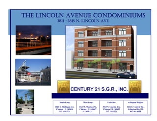 THE LINCOLN AVENUE CONDOMINIUMS
          3811 –3815 N. LINCOLN AVE.




                          CENTURY 21 S.G.R., INC.

             South Loop              West Loop               Lakeview           Arlington Heights

        1823 S. Michigan Ave.   1161 W. Madison St..    3813 N. Lincoln Ave.   1216 E. Central Rd..
         Chicago | IL | 60616    Chicago | IL | 60607   Chicago | IL | 60613    Arlington Hts. | IL
            312.326.2121            312.455.1322           312.326.2121           847.481.0554
 