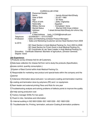 CURRICULUM VITAE
Personnel Details:
Name : hamdy Ahmed Abd-Elhady
Date of Birth : 25 /02 / 1960
Age : 55 Years
Place of birth : Zefta / Elgharbia
Nationality : Egyptian
Military Service : Completed / done
Marital Status : Married With three children
Address: 1 street Ahmed Abd-Elhady Ain shims City
-Cairo
E-Mail Address hady_h12345@hotmaill.com
Telephone : 02/24903971 – 01117775427
Profession : Sales and Marketing (Cheese Product Manager)
: Sales and Marketing (Customer service Head Section) from 2008
to 2015
: QC Head Section in Arab Medical Packing Co. from 2003 to 2008
: QC Head Section for Finish Good in Arab Medical Packing Co.
: QC Coordinator & Lab Team Leader in Arab Medical Packing Co.
Education: Certificate Obtained: Bachelor of agriculture, (Division General)
Degree: Good
Job Experience:
1-Products survey (Cheese foil) for all Customers.
2-Data base collection for cheese foil from net to study the products (Specification,
process control, quantity consumption,)
3-System of Best Control within Arab Medical Packing Co.
4- Responsible for marketing new product and special tests within the company and the
customer
5- Extensive Information about extrusion / co extrusion) coating and lamination machine
the coating and lamination done by polymers (PE) and / or copolymers
6-Team leader and external printing Flexo and Roto for one year
7-Troubleshooting analysis and solving problems of defects points to improve the quality
and help saving production cost
8- Factory manager Shifts For two years
9- Fluent in inks, Varnishes and information
10- Internal auditing in ISO 9001/2008- ISO 14001/200 - ISO 18001/200
11- Troubleshooter for, Printing, lamination, extrusion Coating & lamination problems
1
 