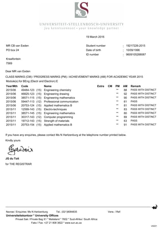 Dear MR van Eeden
CLASS MARKS (CM) / PROGRESS MARKS (PM) / ACHIEVEMENT MARKS (AM) FOR ACADEMIC YEAR 2015
If you have any enquiries, please contact Ms N Hartzenburg at the telephone number printed below.
Kindly yours
JG du Toit
for THE REGISTRAR
19 March 2016
MR CB van Eeden Student number : 19217226-2015
PO box 24 Date of birth : 10/09/1996
ID number : 9609105288087
Kraaifontein
7569
Module(s) for BEng (Electr and Electron) E
Year/Mth Code Name Extra CM PM AM Remark
2015/06 49484-123 (15) Engineering chemistry ** 88 PASS WITH DISTINCT
2015/06 46825-123 (15) Engineering drawing ** 92 PASS WITH DISTINCT
2015/06 38571-115 (15) Engineering mathematics ** 90 PASS WITH DISTINCT
2015/06 59447-113 (12) Professional communication ** 61 PASS
2015/06 20753-124 (15) Applied mathematics B ** 81 PASS WITH DISTINCT
2015/11 12599-143 (15) Electro-techniques ** 83 PASS WITH DISTINCT
2015/11 38571-145 (15) Engineering mathematics ** 80 PASS WITH DISTINCT
2015/11 30317-143 (12) Computer programming ** 89 PASS WITH DISTINCT
2015/11 19712-143 (15) Strength of materials ** 63 PASS
2015/11 20753-154 (15) Applied mathematics B ** 91 PASS WITH DISTINCT
Navrae / Enquiries: Ms N Hartzenburg Tel.: (021)8084835 Verw. / Ref:
Universiteitskantoor * University Offices
Privaat Sak / Private Bag X1 * Matieland * 7602 * Suid-Afrika / South Africa
Faks / Fax: +27 21 808 3822 * www.sun.ac.za
US221
 