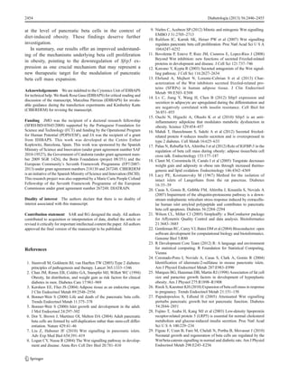 at the level of pancreatic beta cells in the context of
diet-induced obesity. These findings deserve further
investigation.
In summary, our results offer an improved understand-
ing of the mechanisms underlying beta cell proliferation
in obesity, pointing to the downregulation of Sfrp5 ex-
pression as one crucial mechanism that may represent a
new therapeutic target for the modulation of pancreatic
beta cell mass expansion.
Acknowledgements We are indebted to the Cytomics Unit of IDIBAPS
for technical help. We thank Rosa Gasa (IDIBAPS) for critical reading and
discussion of the manuscript, Marcelina Párrizas (IDIBAPS) for invalu-
able guidance during the transfection experiments and Kimberley Katte
(CIBERDEM) for revising the manuscript.
Funding JMO was the recipient of a doctoral research fellowship
(SFRH/BD/45845/2008) supported by the Portuguese Foundation for
Science and Technology (FCT) and funding by the Operational Program
for Human Potential (POPH/ESF), and JA was the recipient of a grant
from IDIBAPS. This work was developed at the Centro Esther
Koplowitz, Barcelona, Spain. This work was sponsored by the Spanish
Ministry of Science and Innovation (under grant agreement number SAF
2010-19527), the Government of Catalonia (under grant agreement num-
ber 2009 SGR 1426), the Botín Foundation (project 08/351) and the
European Community’s Seventh Framework Programme (FP7/2007-
2013) under grant agreement numbers 218130 and 267248. CIBERDEM
is an initiative of the Spanish Ministry of Science and Innovation (ISCIII).
This research project was also supported by a Marie Curie People Cofund
Fellowship of the Seventh Framework Programme of the European
Commission under grant agreement number 267248: DIATRAIN.
Duality of interest The authors declare that there is no duality of
interest associated with this manuscript.
Contribution statement SAR and RG designed the study. All authors
contributed to acquisition or interpretation of data, drafted the article or
revised it critically for important intellectual content the paper. All authors
approved the final version of the manuscript to be published.
References
1. Stumvoll M, Goldstein BJ, van Haeften TW (2005) Type 2 diabetes:
principles of pathogenesis and therapy. Lancet 365:1333–1346
2. Chan JM, Rimm EB, Colditz GA, Stampfer MJ, Willett WC (1994)
Obesity, fat distribution, and weight gain as risk factors for clinical
diabetes in men. Diabetes Care 17:961–969
3. Kershaw EE, Flier JS (2004) Adipose tissue as an endocrine organ.
J Clin Endocrinol Metab 89:2548–2556
4. Bonner-Weir S (2000) Life and death of the pancreatic beta cells.
Trends Endocrinol Metab 11:375–378
5. Bonner-Weir S (2000) Islet growth and development in the adult.
J Mol Endocrinol 24:297–302
6. Dor Y, Brown J, Martinez OI, Melton DA (2004) Adult pancreatic
beta cells are formed by self-duplication rather than stem-cell differ-
entiation. Nature 429:41–46
7. Liu Z, Habener JF (2010) Wnt signalling in pancreatic islets.
Adv Exp Med Biol 654:391–419
8. Logan CY, Nusse R (2004) The Wnt signalling pathway in develop-
ment and disease. Annu Rev Cell Dev Biol 20:781–810
9. Niehrs C, Acebron SP (2012) Mitotic and mitogenic Wnt signalling.
EMBO J 31:2705–2713
10. Rulifson IC, Karnik SK, Heiser PW et al (2007) Wnt signalling
regulates pancreatic beta cell proliferation. Proc Natl Acad Sci U S A
104:6247–6252
11. Bovolenta P, Esteve P, Ruiz JM, Cisneros E, Lopez-Rios J (2008)
Beyond Wnt inhibition: new functions of secreted Frizzled-related
proteins in development and disease. J Cell Sci 121:737–746
12. Kawano Y, Kypta R (2003) Secreted antagonists of the Wnt signal-
ling pathway. J Cell Sci 116:2627–2634
13. Ehrlund A, Mejhert N, Lorente-Cebrian S et al (2013) Char-
acterization of the Wnt inhibitors secreted frizzled-related pro-
teins (SFRPs) in human adipose tissue. J Clin Endocrinol
Metab 98:E503–E508
14. Lv C, Jiang Y, Wang H, Chen B (2012) Sfrp5 expression and
secretion in adipocyte are upregulated during the differentiation and
are negatively correlated with insulin resistance. Cell Biol Int
36:851–855
15. Ouchi N, Higuchi A, Ohashi K et al (2010) Sfrp5 is an anti-
inflammatory adipokine that modulates metabolic dysfunction in
obesity. Science 329:454–457
16. Mahdi T, Hanzelmann S, Salehi A et al (2012) Secreted frizzled-
related protein 4 reduces insulin secretion and is overexpressed in
type 2 diabetes. Cell Metab 16:625–633
17. Palau N, Rebuffat SA, Altirriba J et al (2012) Role of IGFBP-3 in the
regulation of beta cell mass during obesity: adipose tissue/beta cell
cross talk. Endocrinology 153:177–187
18. Claret M, Corominola H, Canals I et al (2005) Tungstate decreases
weight gain and adiposity in obese rats through increased thermo-
genesis and lipid oxidation. Endocrinology 146:4362–4369
19. Lacy PE, Kostianovsky M (1967) Method for the isolation of
intact islets of Langerhans from the rat pancreas. Diabetes
16:35–39
20. Casas S, Gomis R, Gribble FM, Altirriba J, Knuutila S, Novials A
(2007) Impairment of the ubiquitin-proteasome pathway is a down-
stream endoplasmic reticulum stress response induced by extracellu-
lar human islet amyloid polypeptide and contributes to pancreatic
beta cell apoptosis. Diabetes 56:2284–2294
21. Wilson CL, Miller CJ (2005) Simpleaffy: a BioConductor package
for Affymetrix Quality Control and data analysis. Bioinformatics
21:3683–3685
22. Gentleman RC, Carey VJ, Bates DM et al (2004) Bioconductor: open
software development for computational biology and bioinformatics.
Genome Biol 5:R80
23. R Development Core Team (2012) R: A language and environment
for statistical computing. R Foundation for Statistical Computing,
Vienna
24. Coronado-Pons I, Novials A, Casas S, Clark A, Gomis R (2004)
Identification of iduronate-2-sulfatase in mouse pancreatic islets.
Am J Physiol Endocrinol Metab 287:E983–E990
25. Marques BG, Hausman DB, Martin RJ (1998) Association of fat cell
size and paracrine growth factors in development of hyperplastic
obesity. Am J Physiol 275:R1898–R1908
26. Rieck S, Kaestner KH (2010) Expansion of beta cell mass in response
to pregnancy. Trends Endocrinol Metab 21:151–158
27. Papadopoulou S, Edlund H (2005) Attenuated Wnt signalling
perturbs pancreatic growth but not pancreatic function. Diabetes
54:2844–2851
28. Fujino T, Asaba H, Kang MJ et al (2003) Low-density lipoprotein
receptor-related protein 5 (LRP5) is essential for normal cholesterol
metabolism and glucose-induced insulin secretion. Proc Natl Acad
Sci U S A 100:229–234
29. Figeac F, Uzan B, Faro M, Chelali N, Portha B, Movassat J (2010)
Neonatal growth and regeneration of beta cells are regulated by the
Wnt/beta-catenin signalling in normal and diabetic rats. Am J Physiol
Endocrinol Metab 298:E245–E256
2454 Diabetologia (2013) 56:2446–2455
 