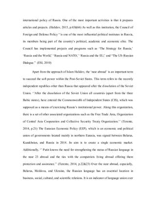 international policy of Russia. One of the most important activities is that it prepares
articles and projects. (Halidov, 2015, p.65&66) As well as this institution, the Council of
Foreign and Defense Policy ‘’is one of the most influential political institutes in Russia,
its members being part of the country’s political, academic and economic elite. The
Council has implemented projects and programs such as ‘The Strategy for Russia,’
‘Russia and the World,’ ‘Russia and NATO,’ ‘Russia and the EU,’ and “The US-Russian
Dialogue.” (ESI, 2010)
Apart from the approach of Islam Halidov, the ‘near abroad’ is an important term
to succeed the soft power within the Post-Soviet States. This term refers to the recently
independent republics other than Russia that appeared after the dissolution of the Soviet
Union. ‘’After the dissolution of the Soviet Union all countries (apart from the three
Baltic states), have entered the Commonwealth of Independent States (CIS), which was
supposed as a means of exercising Russia’s institutional power. Along this organization,
there is a set of other associated organizations such as the Free Trade Area, Organization
of Central Asia Cooperation and Collective Security Treaty Organization.’’ (Terente,
2014, p.21) The Eurasian Economic Policy (EEP), which is an economic and political
union of governments located mainly in northern Eurasia, was signed between Belarus,
Kazakhstan, and Russia in 2014. Its aim is to create a single economic market.
Additionally, ‘’ Putin knows the need for strengthening the status of Russian language in
the near 23 abroad and the ties with the compatriots living abroad offering them
protection and assistance.’’ (Terente, 2014, p.22&23) Over the near abroad, especially,
Belarus, Moldova, and Ukraine, the Russian language has an essential location in
business, social, cultural, and scientific relations. It is an indicator of language union over
 