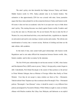 The state’s policy aim that demolish the bridges between Turkey and Islamic
Middle Eastern world. In 1954, Turkey planted mine in its Eastern borders. The
estimation is that approximately 2254 km was covered with mine. Some journalists
argues that these mines planted for cut the connection between Turkey and Eastern world.
Of course it does not have an academic value but it can open new ways to think about
state’s policy. The creating discourse was clearly against Eastern worlds. Founders used
to say this new state is a Western state. We are not Eastern. We have to take the life of
Western. So, every state based activities, every state based rules , regulations etc. depends
on anti-eastern and used to aim creating a western society and country. The reforms aim
transformation of society into a western society. Reforms of clothing and letter are the
main reforms with secularism.
In this kind of time, state cannot build good relationships with Eastern world.
Regulations used to aim make difficult the transactions between Eastern worlds. Also,
Eastern countries used to show an enemy by the statesmen.
The first 50-60 years relationships do not become normal. At 2002, when Justice
and Development Party (AKP) came to power, Turkey’s foreign policy context began to
shift. Undoubtedly, Prof.Ahmet Davutoglu is the creator of these policies as the advisor
to Prime Minister Erdogan, then as Minister of Foreign Affairs then finally as Prime
Minister. Even they do not accept it, many scholars see them as Neo - Ottomanist.
Turkish scholar Omer Taspinar says these sentences about Davutoglu’s Neo – Ottomanist
policies “Davutoglu’s “neo-Ottoman” vision, it should be noted, is very different from
policies promulgated by Necmettin Erbakan. While Erbakan sought to create an Islamic
alliance with Muslim countries like Libya, Iran, Malaysia, and Indonesia as an explicit
 