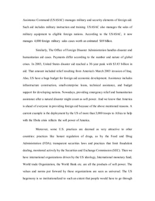 Assistance Command (USASAC) manages military and security elements of foreign aid.
Such aid includes military instruction and training. USASAC also manages the sales of
military equipment to eligible foreign nations. According to the USASAC, it now
manages 4,000 foreign military sales cases worth an estimated $69 billion.
Similarly, The Office of Foreign Disaster Administration handles disaster and
humanitarian aid cases. Payments differ according to the number and nature of global
crises. In 2003, United States disaster aid reached a 30-year peak with $3.83 billion in
aid. That amount included relief resulting from America's March 2003 invasion of Iraq.
Also, US have a huge budget for foreign aid economic development. Assistance includes
infrastructure construction, small-enterprise loans, technical assistance, and budget
support for developing nations. Nowadays, providing emergency relief and humanitarian
assistance after a natural disaster might count as soft power. And we know that America
is ahead of everyone in providing foreign aid because of the above mentioned reasons. A
current example is the deployment by the US of more than 3,000 troops to Africa to help
with the Ebola crisis reflects the soft power of America.
Moreover, some U.S. practices are deemed as very attractive to other
countries: practices like honest regulation of drugs, as by the Food and Drug
Administration (FDA); transparent securities laws and practices that limit fraudulent
dealing, monitored actively by the Securities and Exchange Commission (SEC). Then we
have international organizations driven by the US ideology, International monetary fund,
World trade Organization, the World Bank etc. are all the products of soft power. The
values and norms put forward by these organizations are seen as universal. The US
hegemony is so institutionalized to such an extent that people would have to go through
 