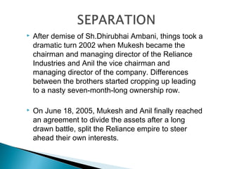    After demise of Sh.Dhirubhai Ambani, things took a
    dramatic turn 2002 when Mukesh became the
    chairman and managing director of the Reliance
    Industries and Anil the vice chairman and
    managing director of the company. Differences
    between the brothers started cropping up leading
    to a nasty seven-month-long ownership row.

   On June 18, 2005, Mukesh and Anil finally reached
    an agreement to divide the assets after a long
    drawn battle, split the Reliance empire to steer
    ahead their own interests.
 