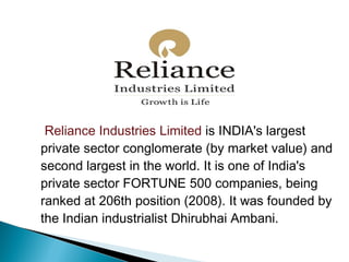 Reliance Industries Limited is INDIA's largest
private sector conglomerate (by market value) and
second largest in the world. It is one of India's
private sector FORTUNE 500 companies, being
ranked at 206th position (2008). It was founded by
the Indian industrialist Dhirubhai Ambani.
 